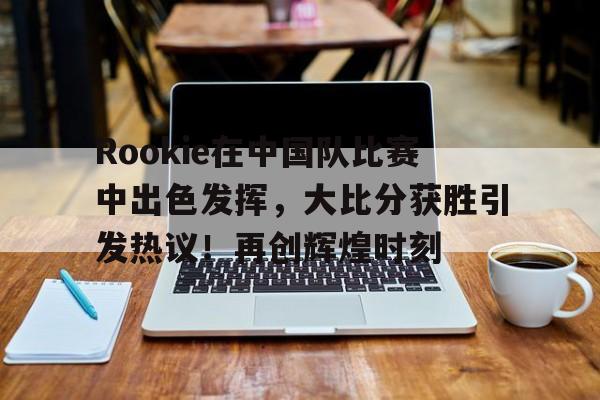 包含Rookie在中国队比赛中出色发挥，大比分获胜引发热议！再创辉煌时刻的词条