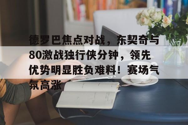 德罗巴焦点对战，东契奇与80激战独行侠分钟，领先优势明显胜负难料！赛场气氛高涨的简单介绍-爱游戏中国站