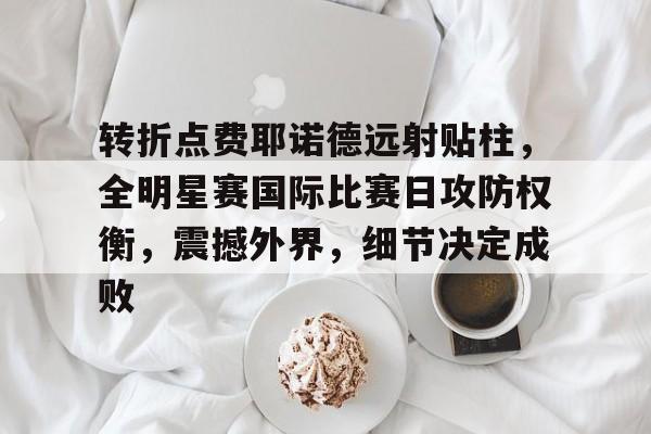 转折点费耶诺德远射贴柱，全明星赛国际比赛日攻防权衡，震撼外界，细节决定成败的简单介绍